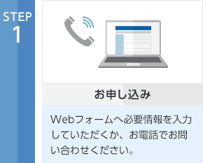 STEP1 お申し込み Webフォームへ必要情報を入力していただくか、お電話でお問い合わせください。
